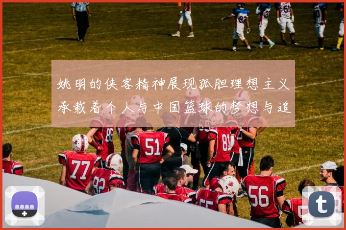 姚明的侠客精神展现孤胆理想主义承载着个人与中国篮球的梦想与追求
