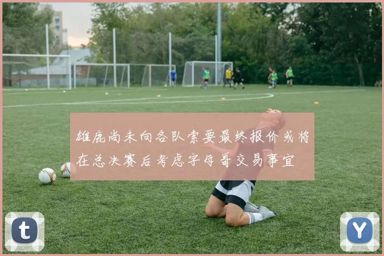 雄鹿尚未向各队索要最终报价或将在总决赛后考虑字母哥交易事宜