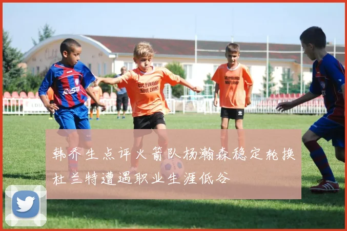 韩乔生点评火箭队杨瀚森稳定轮换杜兰特遭遇职业生涯低谷