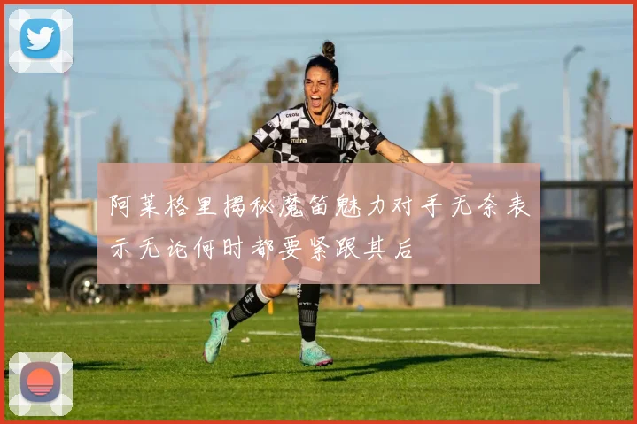 阿莱格里揭秘魔笛魅力对手无奈表示无论何时都要紧跟其后