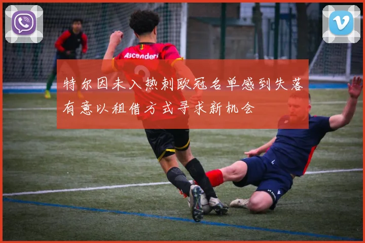 特尔因未入热刺欧冠名单感到失落有意以租借方式寻求新机会
