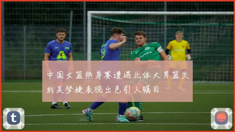 中国女篮热身赛遭遇北体大男篮失利吴梦婕表现出色引人瞩目