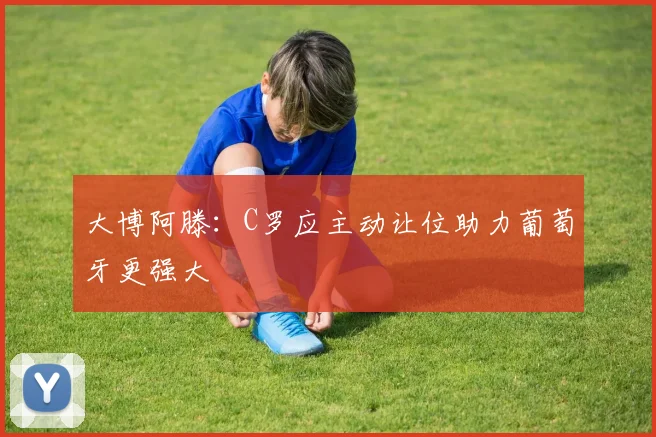 大博阿滕：C罗应主动让位助力葡萄牙更强大