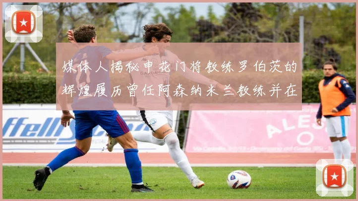 媒体人揭秘申花门将教练罗伯茨的辉煌履历曾任阿森纳米兰教练并在华夏执教