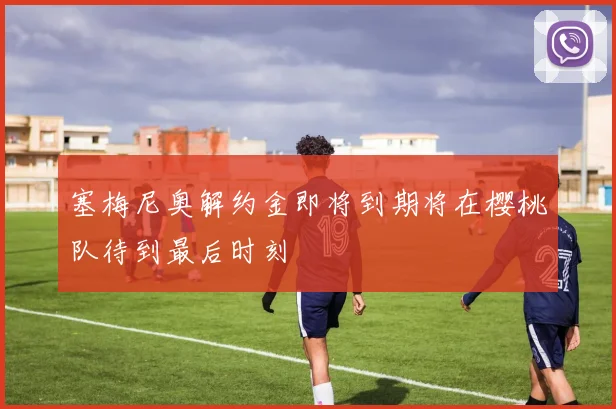 塞梅尼奥解约金即将到期将在樱桃队待到最后时刻