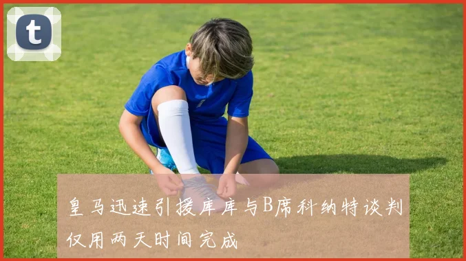 皇马迅速引援库库与B席科纳特谈判仅用两天时间完成