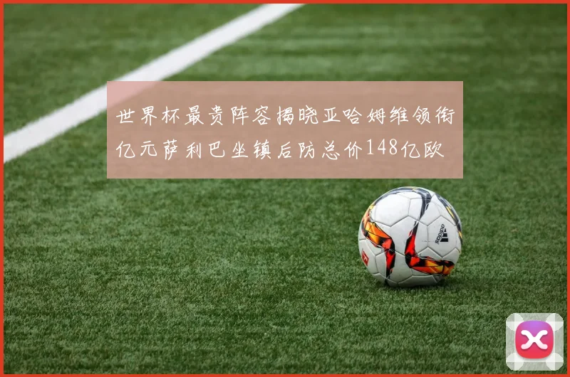 世界杯最贵阵容揭晓亚哈姆维领衔亿元萨利巴坐镇后防总价148亿欧