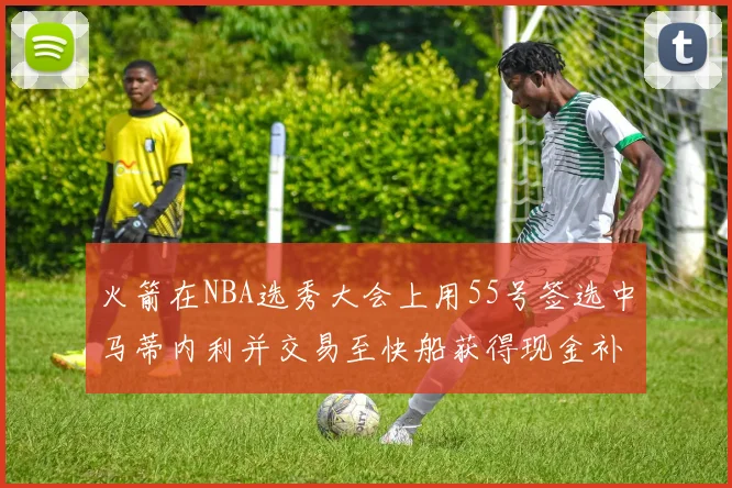 火箭在NBA选秀大会上用55号签选中马蒂内利并交易至快船获得现金补偿