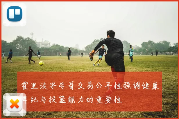 霍里谈字母哥交易公平性强调健康年纪与投篮能力的重要性