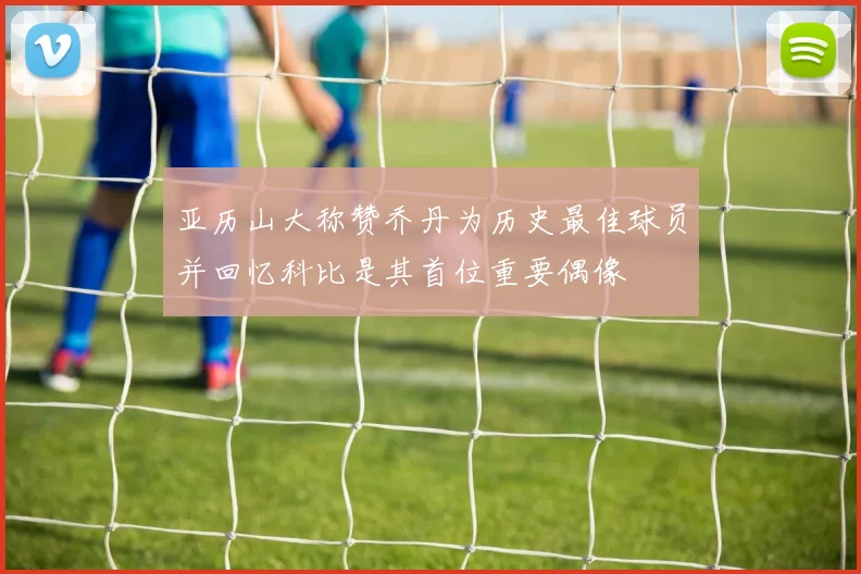亚历山大称赞乔丹为历史最佳球员并回忆科比是其首位重要偶像