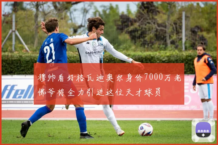 穆帅看好格瓦迪奥尔身价7000万老佛爷将全力引进这位天才球员