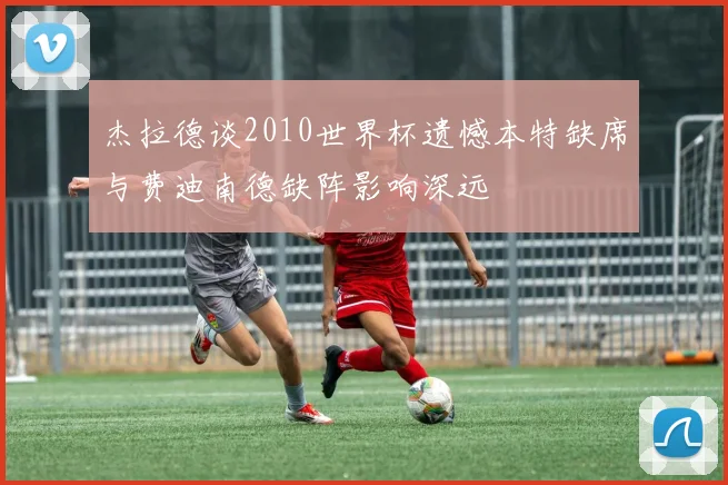杰拉德谈2010世界杯遗憾本特缺席与费迪南德缺阵影响深远