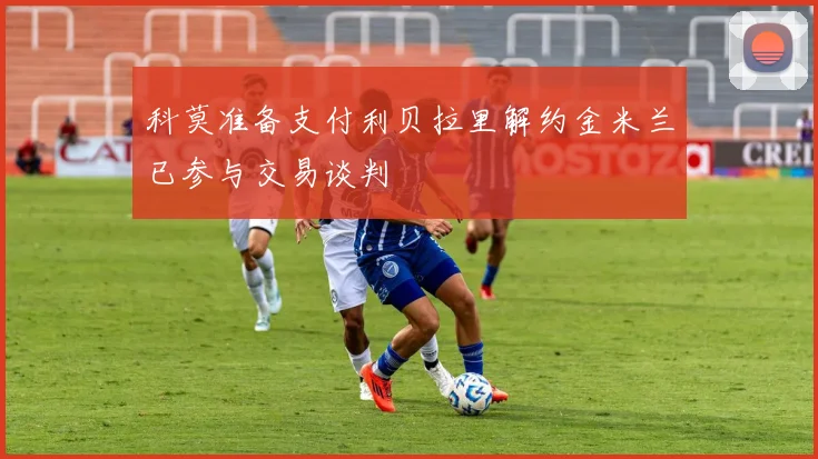 科莫准备支付利贝拉里解约金米兰已参与交易谈判