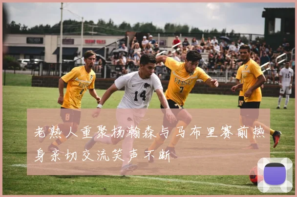 老熟人重聚杨瀚森与马布里赛前热身亲切交流笑声不断