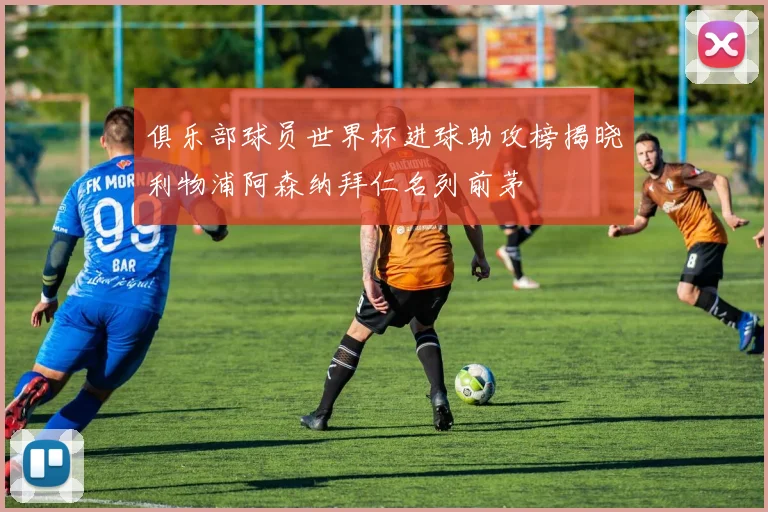 俱乐部球员世界杯进球助攻榜揭晓利物浦阿森纳拜仁名列前茅