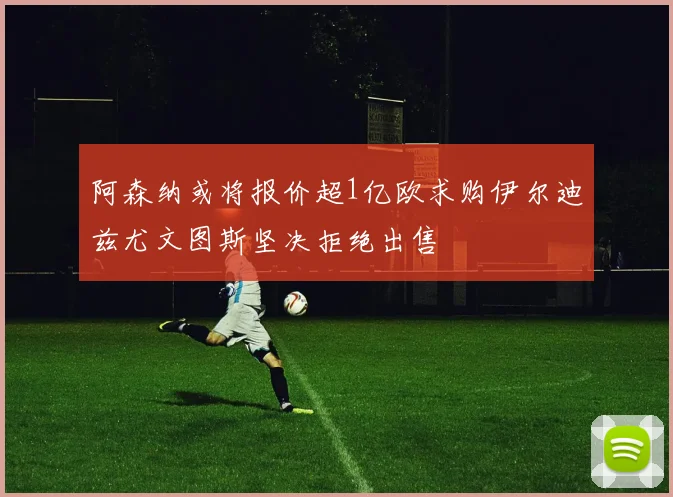 阿森纳或将报价超1亿欧求购伊尔迪兹尤文图斯坚决拒绝出售