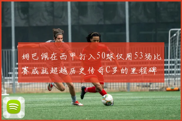姆巴佩在西甲打入50球仅用53场比赛成就超越历史传奇C罗的里程碑