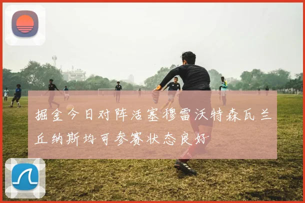 掘金今日对阵活塞穆雷沃特森瓦兰丘纳斯均可参赛状态良好