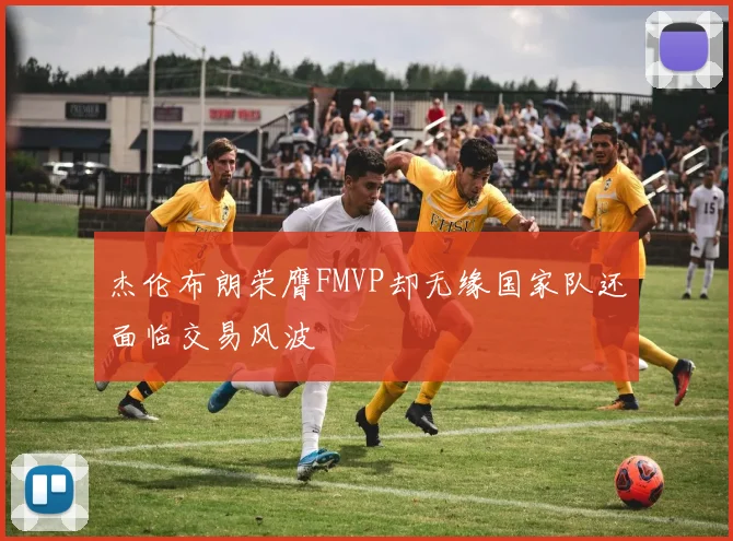 杰伦布朗荣膺FMVP却无缘国家队还面临交易风波