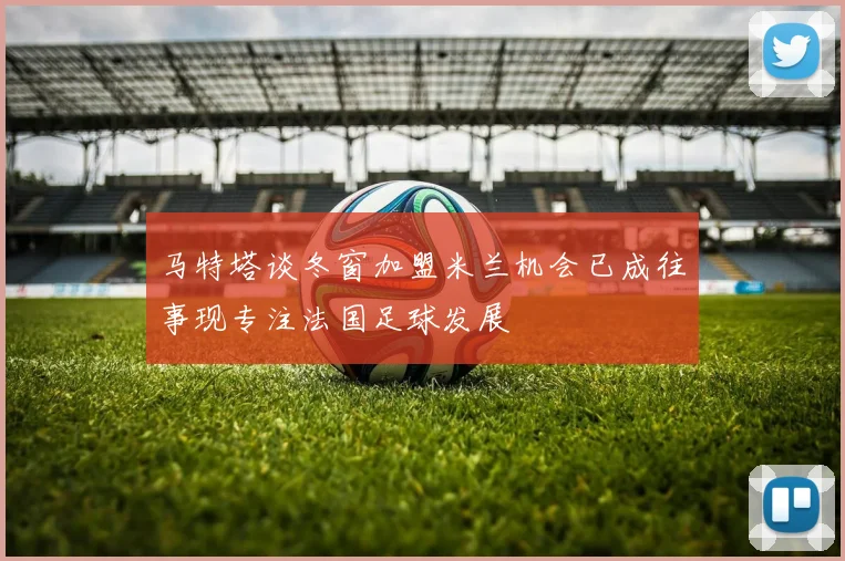 马特塔谈冬窗加盟米兰机会已成往事现专注法国足球发展