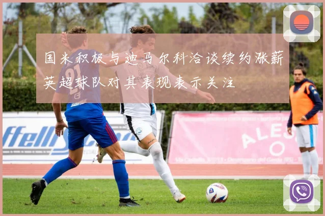 国米积极与迪马尔科洽谈续约涨薪英超球队对其表现表示关注